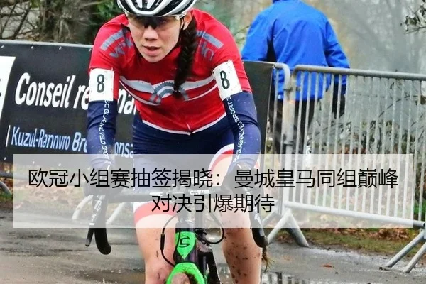 欧冠小组赛抽签揭晓：曼城皇马同组巅峰对决引爆期待