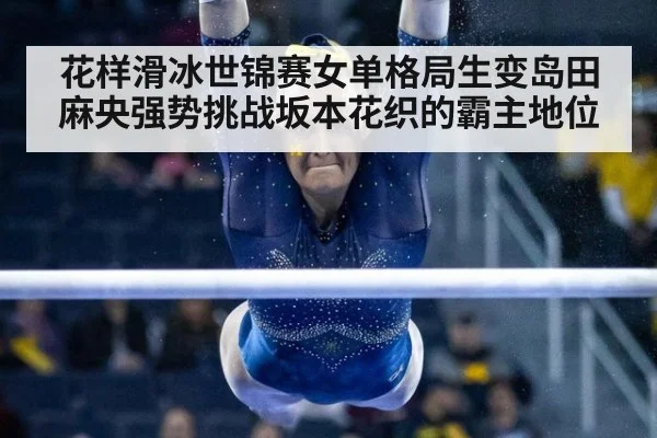 花样滑冰世锦赛女单格局生变岛田麻央强势挑战坂本花织的霸主地位