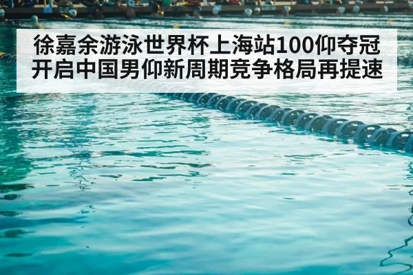 徐嘉余游泳世界杯上海站100仰夺冠开启中国男仰新周期竞争格局再提速
